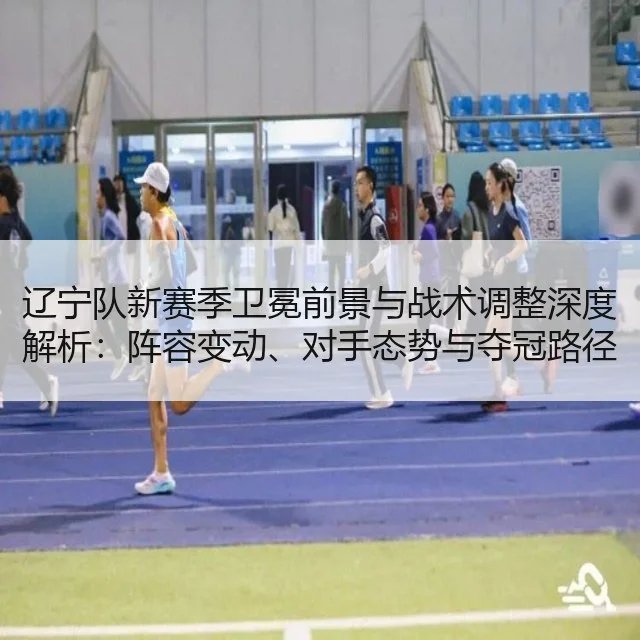 辽宁队新赛季卫冕前景与战术调整深度解析:阵容变动、对手态势与夺冠路径