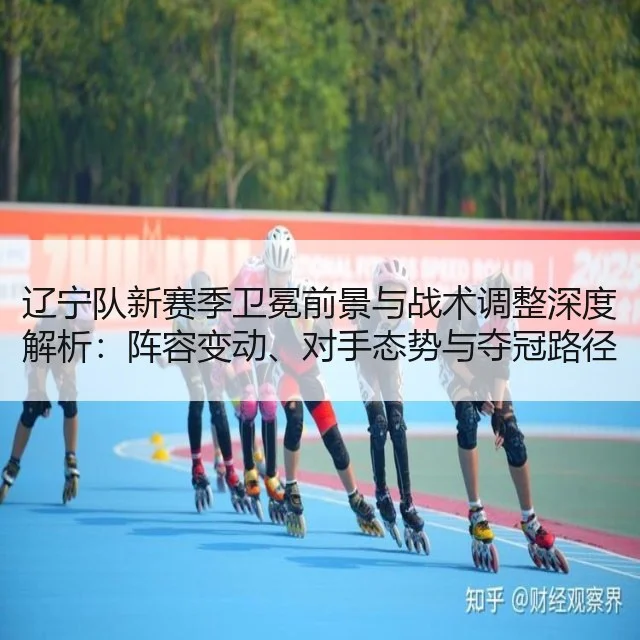 辽宁队新赛季卫冕前景与战术调整深度解析：阵容变动、对手态势与夺冠路径