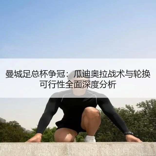 曼城足总杯争冠:瓜迪奥拉战术与轮换可行性全面深度分析