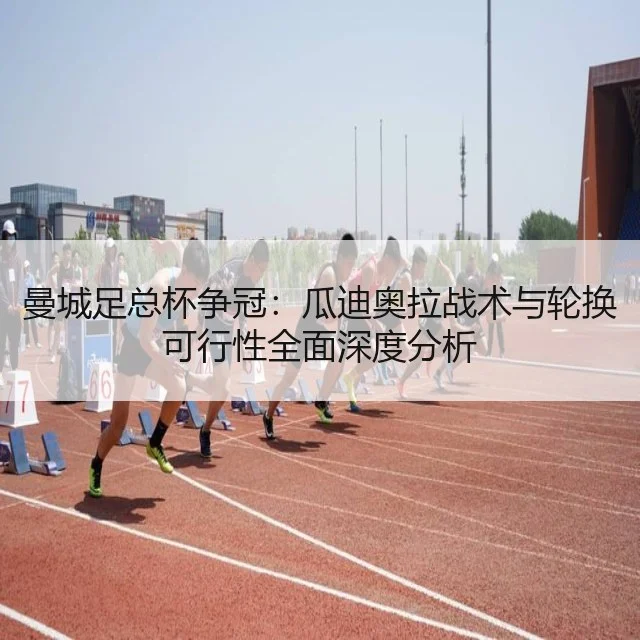 曼城足总杯争冠：瓜迪奥拉战术与轮换可行性全面深度分析