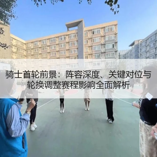 骑士首轮前景:阵容深度、关键对位与轮换调整赛程影响全面解析